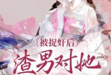 已完结小说《被捉奸后,渣男对她求而不得》章节免费阅读-有书评