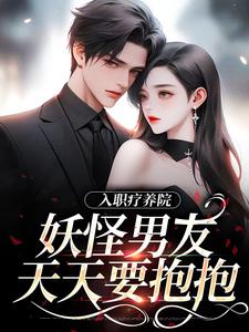已完结小说《入职疗养院，妖怪男友天天要抱抱》在线章节阅读