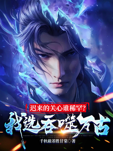 迟来的关心谁稀罕？我选吞噬万古这本小说怎么样？免费在线阅读试试